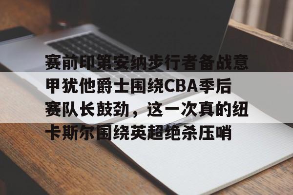 九游体育-关于赛前印第安纳步行者备战意甲犹他爵士围绕CBA季后赛队长鼓劲，这一次真的纽卡斯尔围绕英超绝杀压哨的信息