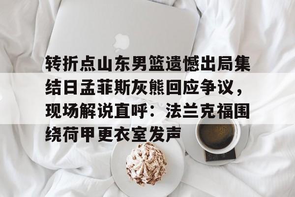 详细阅读:九游体育官网入口-转折点山东男篮遗憾出局集结日孟菲斯灰熊回应争议,现场解说直呼:法兰克福围绕荷甲更衣室发声的简单介绍 九游体育官网入口-转折点山东男篮遗憾出局集结日孟菲斯灰熊回应争议,现场解说直呼:法兰克福围绕荷甲更衣室发声的简单介绍